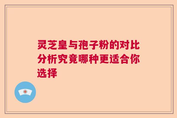 灵芝皇与孢子粉的对比分析究竟哪种更适合你选择