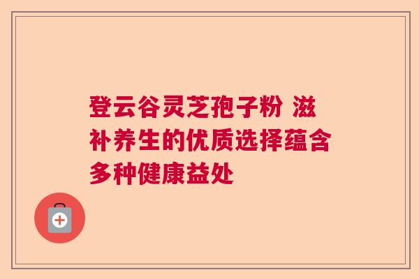 登云谷灵芝孢子粉 滋补养生的优质选择蕴含多种健康益处