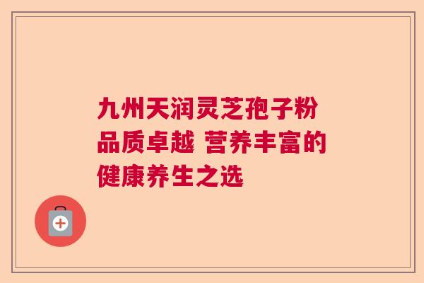 九州天润灵芝孢子粉 品质卓越 营养丰富的健康养生之选