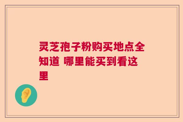 灵芝孢子粉购买地点全知道 哪里能买到看这里