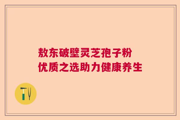 敖东破壁灵芝孢子粉 优质之选助力健康养生