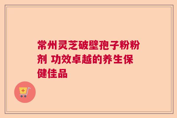 常州灵芝破壁孢子粉粉剂 功效卓越的养生保健佳品