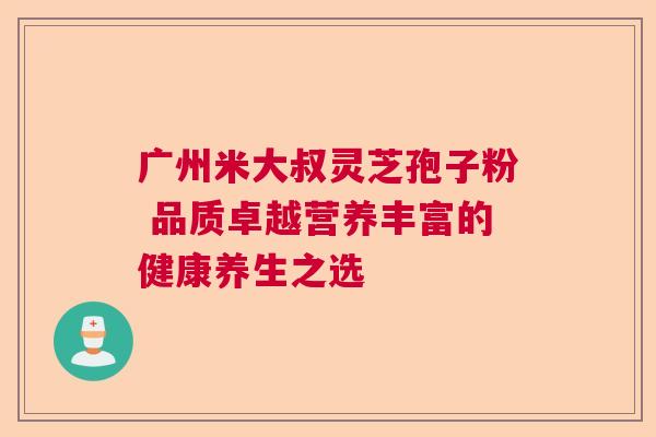 广州米大叔灵芝孢子粉 品质卓越营养丰富的健康养生之选
