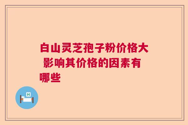 白山灵芝孢子粉价格大 影响其价格的因素有哪些