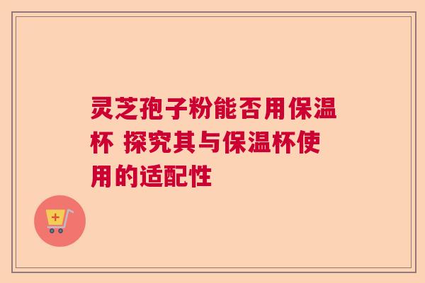 灵芝孢子粉能否用保温杯 探究其与保温杯使用的适配性