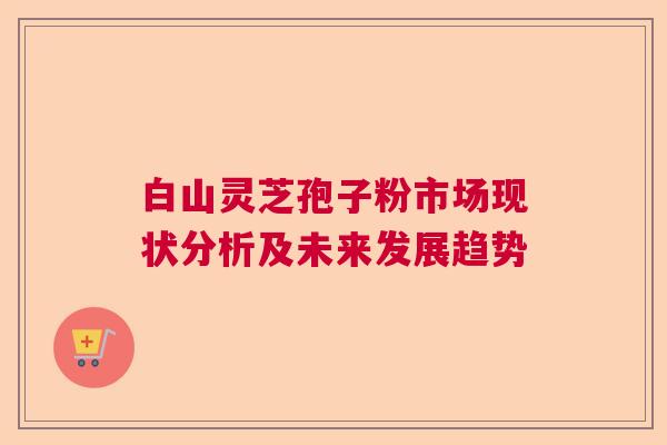 白山灵芝孢子粉市场现状分析及未来发展趋势