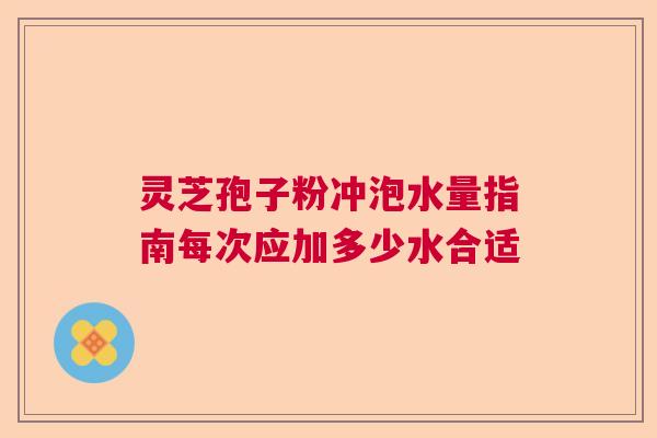 灵芝孢子粉冲泡水量指南每次应加多少水合适