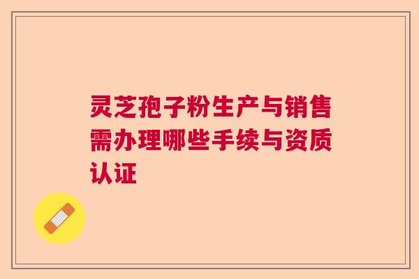 灵芝孢子粉生产与销售需办理哪些手续与资质认证