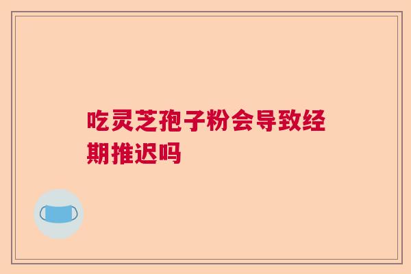 吃灵芝孢子粉会导致经期推迟吗