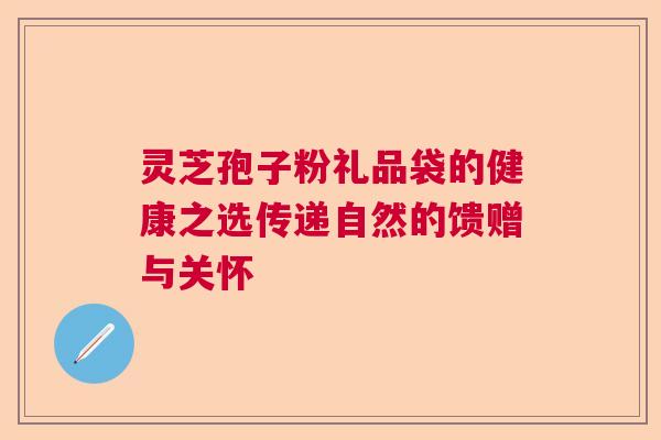灵芝孢子粉礼品袋的健康之选传递自然的馈赠与关怀