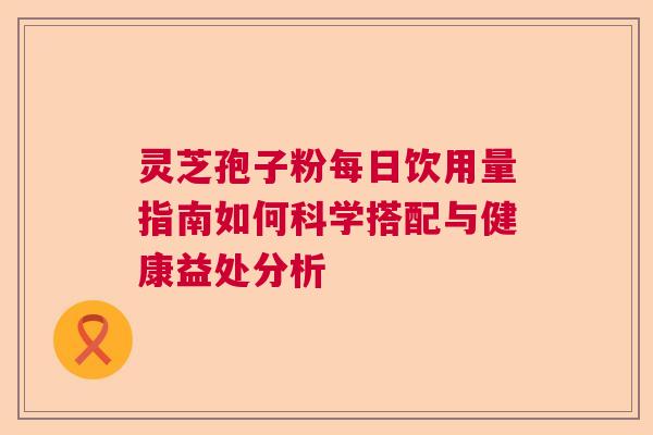 灵芝孢子粉每日饮用量指南如何科学搭配与健康益处分析