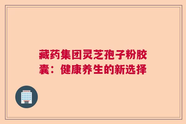 藏药集团灵芝孢子粉胶囊：健康养生的新选择