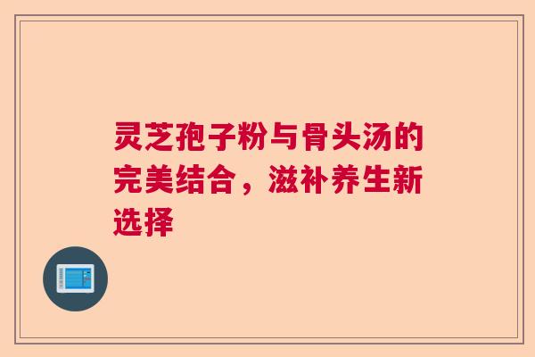 灵芝孢子粉与骨头汤的完美结合，滋补养生新选择