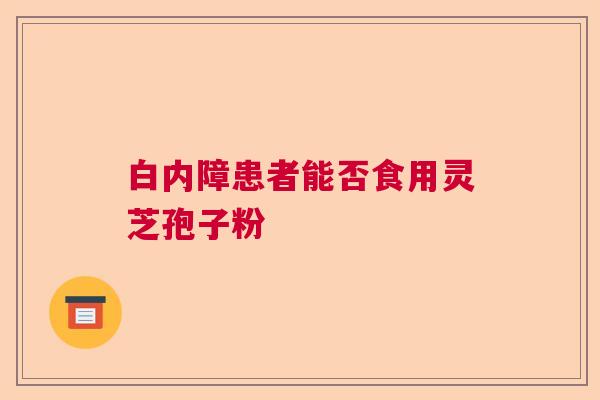 白内障患者能否食用灵芝孢子粉