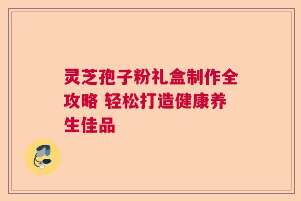灵芝孢子粉礼盒制作全攻略 轻松打造健康养生佳品