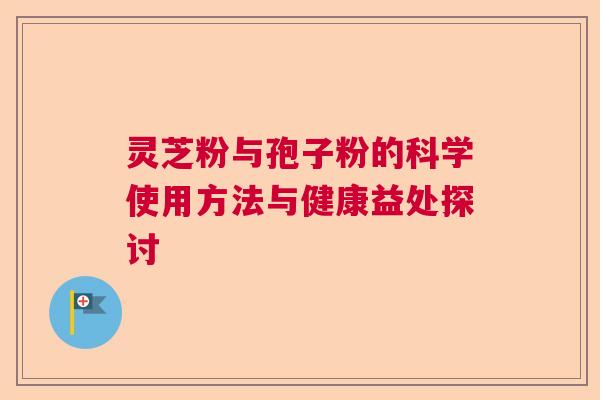 灵芝粉与孢子粉的科学使用方法与健康益处探讨