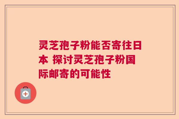 灵芝孢子粉能否寄往日本 探讨灵芝孢子粉国际邮寄的可能性