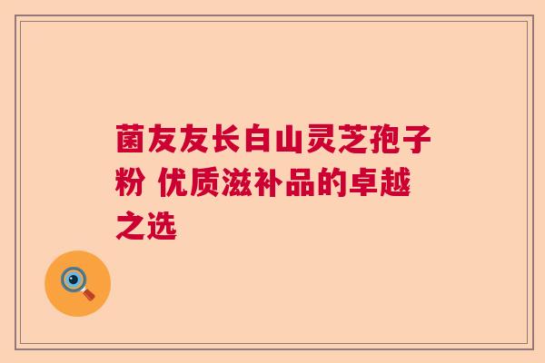菌友友长白山灵芝孢子粉 优质滋补品的卓越之选