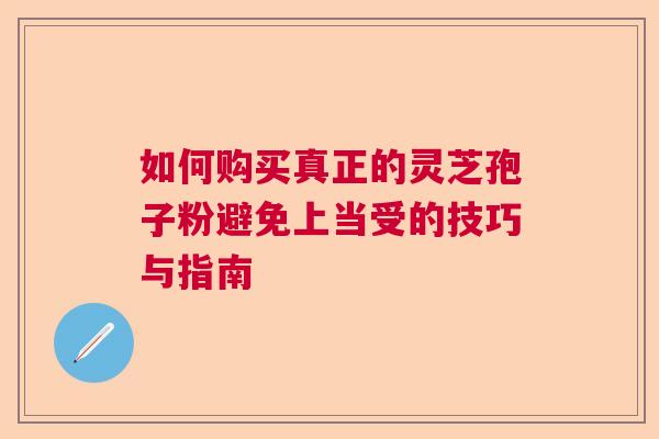 如何购买真正的灵芝孢子粉避免上当受的技巧与指南