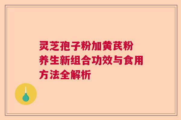 灵芝孢子粉加黄芪粉 养生新组合功效与食用方法全解析