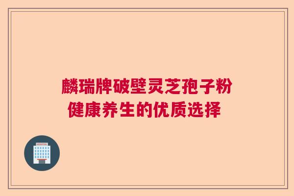 麟瑞牌破壁灵芝孢子粉 健康养生的优质选择