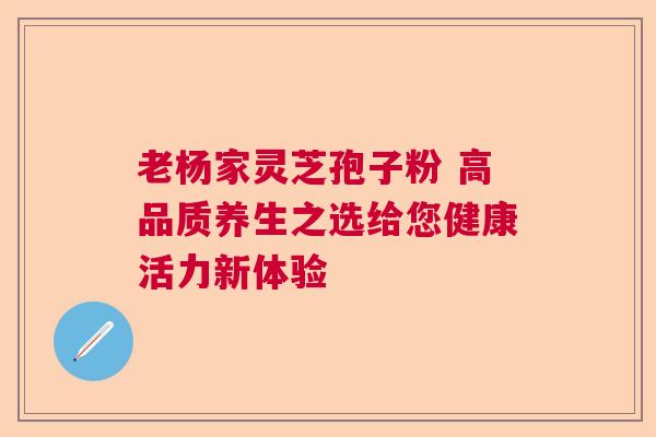 老杨家灵芝孢子粉 高品质养生之选给您健康活力新体验