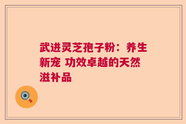 武进灵芝孢子粉：养生新宠 功效卓越的天然滋补品