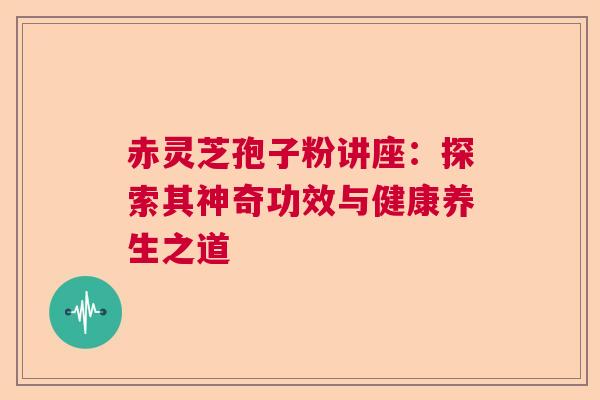 赤灵芝孢子粉讲座：探索其神奇功效与健康养生之道