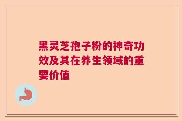 黑灵芝孢子粉的神奇功效及其在养生领域的重要价值