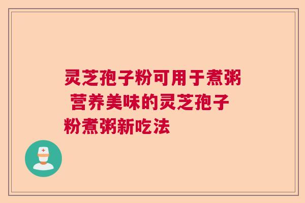 灵芝孢子粉可用于煮粥 营养美味的灵芝孢子粉煮粥新吃法