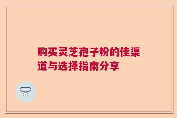 购买灵芝孢子粉的佳渠道与选择指南分享