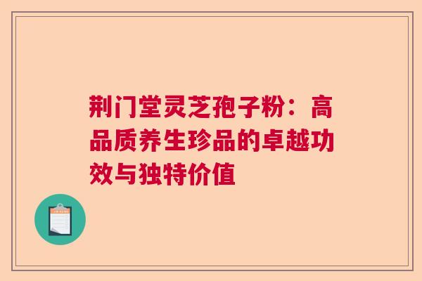 荆门堂灵芝孢子粉：高品质养生珍品的卓越功效与独特价值