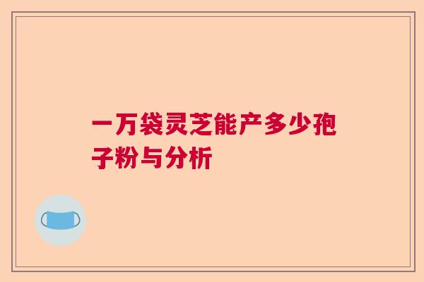 一万袋灵芝能产多少孢子粉与分析