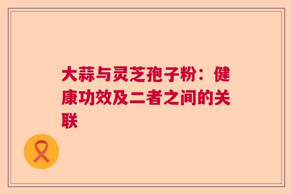 大蒜与灵芝孢子粉：健康功效及二者之间的关联