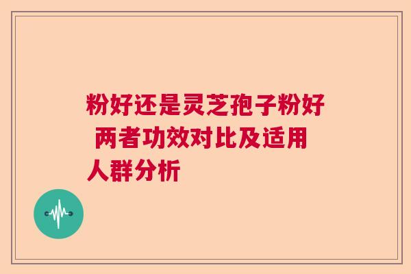粉好还是灵芝孢子粉好 两者功效对比及适用人群分析