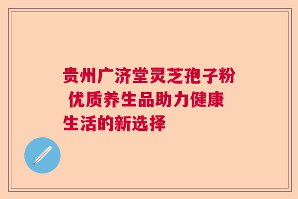 贵州广济堂灵芝孢子粉 优质养生品助力健康生活的新选择