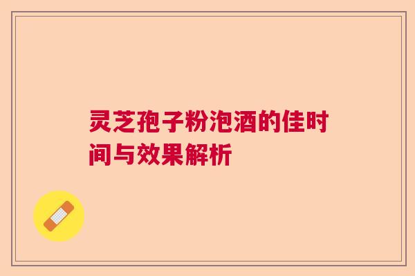 灵芝孢子粉泡酒的佳时间与效果解析