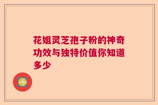 花姐灵芝孢子粉的神奇功效与独特价值你知道多少