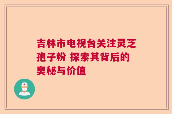 吉林市电视台关注灵芝孢子粉 探索其背后的奥秘与价值