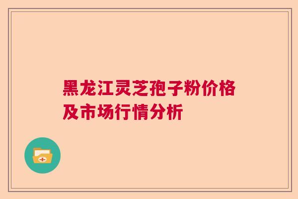 黑龙江灵芝孢子粉价格及市场行情分析
