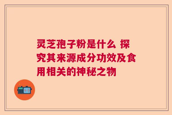 灵芝孢子粉是什么 探究其来源成分功效及食用相关的神秘之物