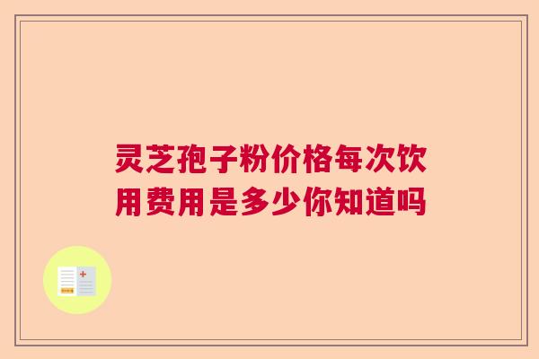 灵芝孢子粉价格每次饮用费用是多少你知道吗