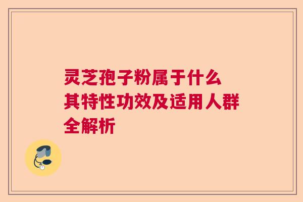 灵芝孢子粉属于什么 其特性功效及适用人群全解析