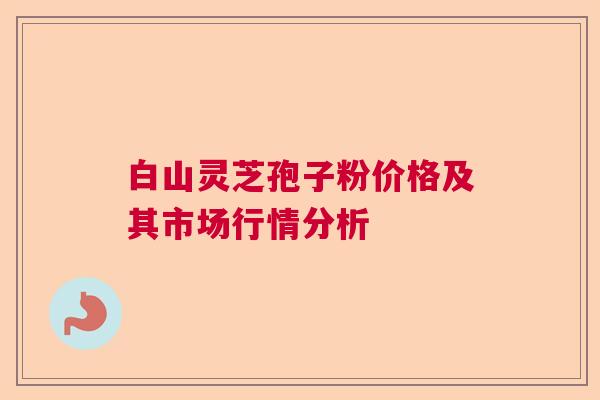 白山灵芝孢子粉价格及其市场行情分析
