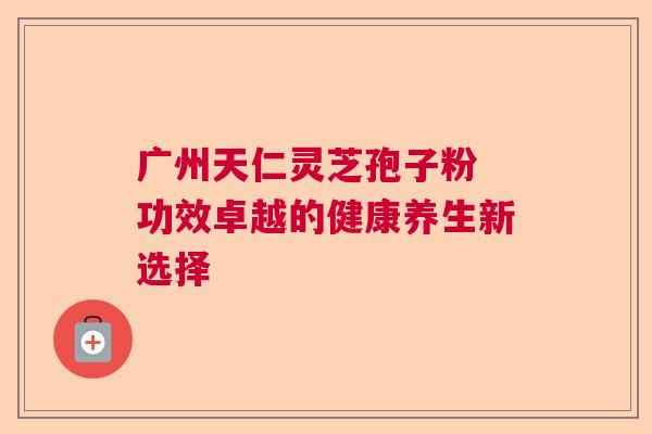 广州天仁灵芝孢子粉 功效卓越的健康养生新选择