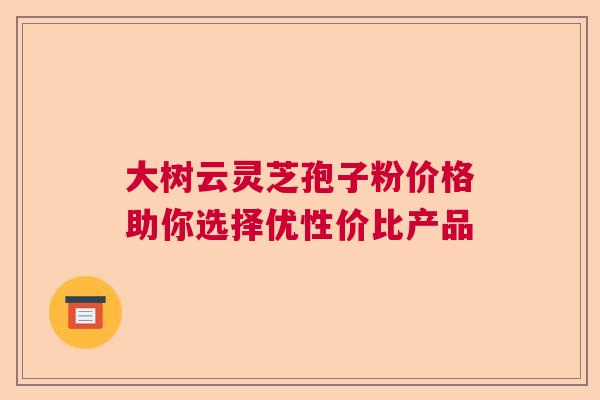 大树云灵芝孢子粉价格助你选择优性价比产品