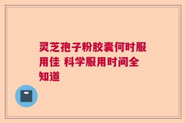 灵芝孢子粉胶囊何时服用佳 科学服用时间全知道
