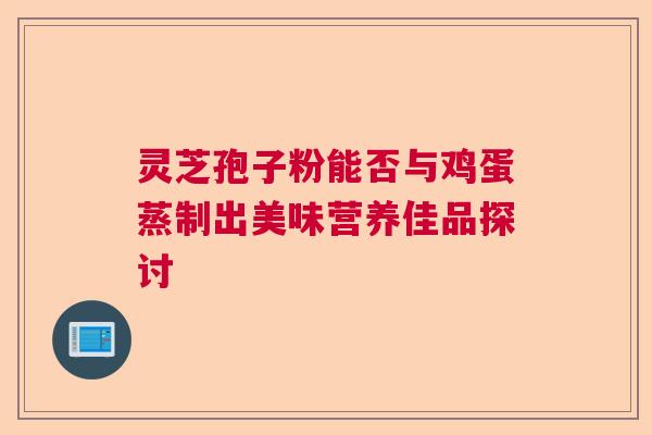灵芝孢子粉能否与鸡蛋蒸制出美味营养佳品探讨