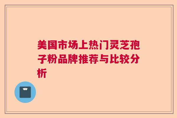 美国市场上热门灵芝孢子粉品牌推荐与比较分析