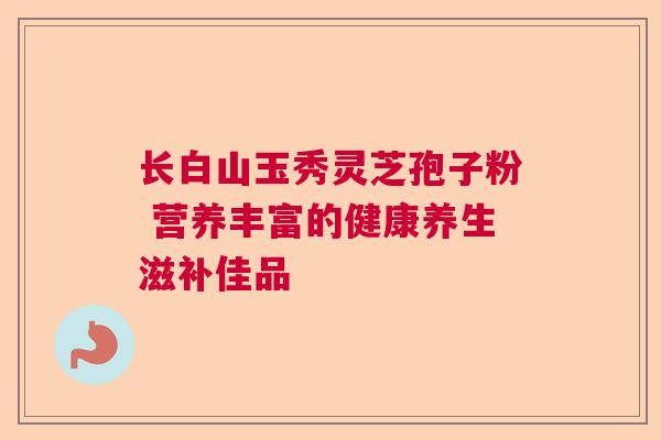 长白山玉秀灵芝孢子粉 营养丰富的健康养生滋补佳品